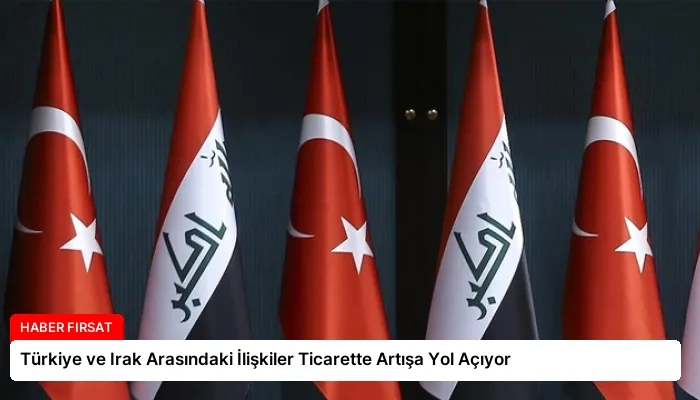 Türkiye ve Irak Arasındaki İlişkiler Ticarette Artışa Yol Açıyor