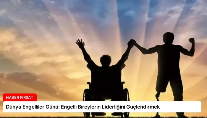Dünya Engelliler Günü: Engelli Bireylerin Liderliğini Güçlendirmek