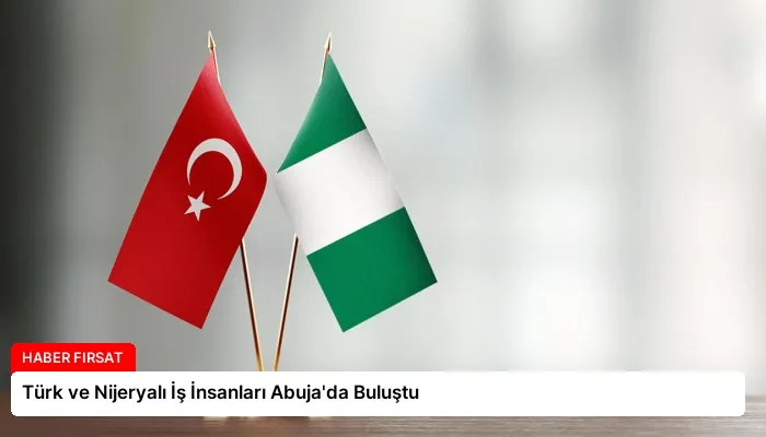 Türk ve Nijeryalı İş İnsanları Abuja’da Buluştu