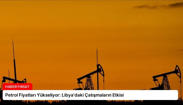 Petrol Fiyatları Yükseliyor: Libya’daki Çatışmaların Etkisi