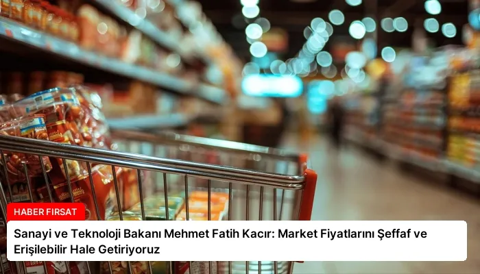 Sanayi ve Teknoloji Bakanı Mehmet Fatih Kacır: Market Fiyatlarını Şeffaf ve Erişilebilir Hale Getiriyoruz