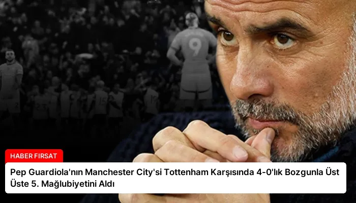 Pep Guardiola’nın Manchester City’si Tottenham Karşısında 4-0’lık Bozgunla Üst Üste 5. Mağlubiyetini Aldı