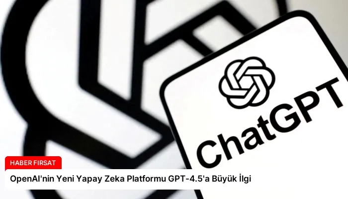 OpenAI’nin Yeni Yapay Zeka Platformu GPT-4.5’a Büyük İlgi